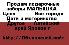 Продам подарочные наборы МАЛЫШКА › Цена ­ 3 500 - Все города Дети и материнство » Другое   . Алтайский край,Яровое г.